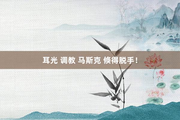 耳光 调教 马斯克 倏得脱手!