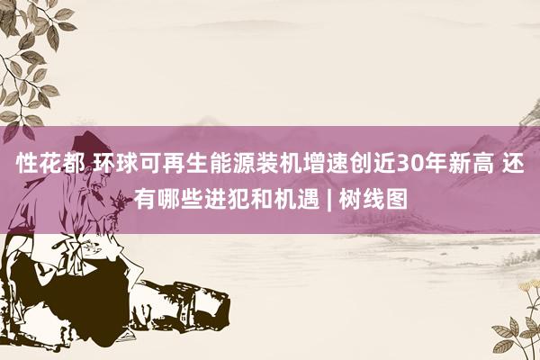 性花都 环球可再生能源装机增速创近30年新高 还有哪些进犯和机遇 | 树线图
