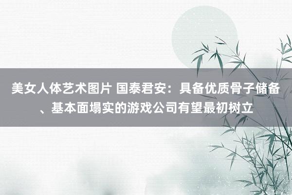 美女人体艺术图片 国泰君安:具备优质骨子储备、基本面塌实的游戏公司有望最初树立