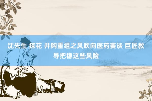 沈先生 探花 并购重组之风吹向医药赛谈 巨匠教导把稳这些风险