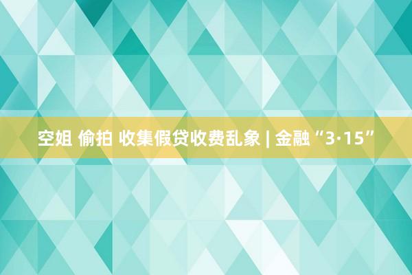 空姐 偷拍 收集假贷收费乱象 | 金融“3·15”