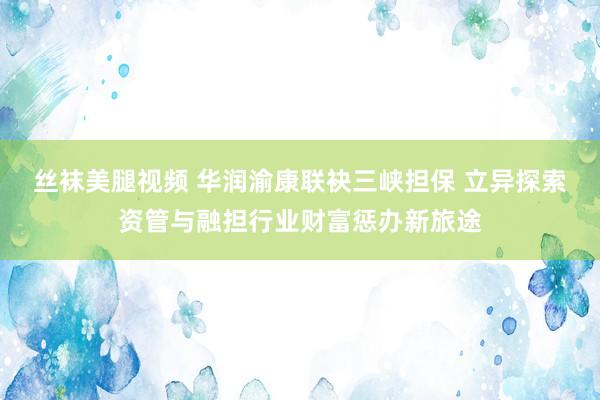 丝袜美腿视频 华润渝康联袂三峡担保 立异探索资管与融担行业财富惩办新旅途