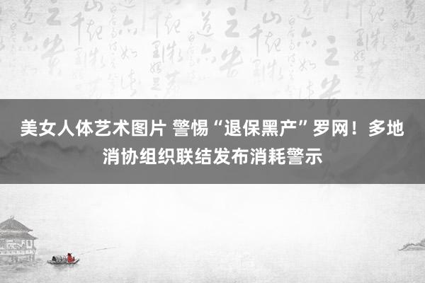 美女人体艺术图片 警惕“退保黑产”罗网！多地消协组织联结发布消耗警示