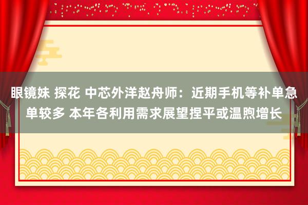 眼镜妹 探花 中芯外洋赵舟师：近期手机等补单急单较多 本年各利用需求展望捏平或温煦增长