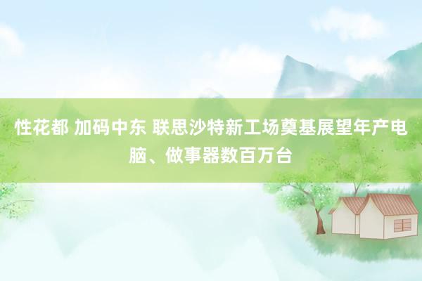 性花都 加码中东 联思沙特新工场奠基展望年产电脑、做事器数百万台