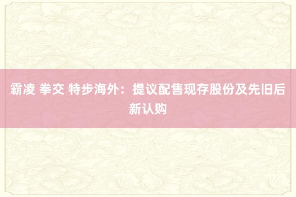 霸凌 拳交 特步海外：提议配售现存股份及先旧后新认购