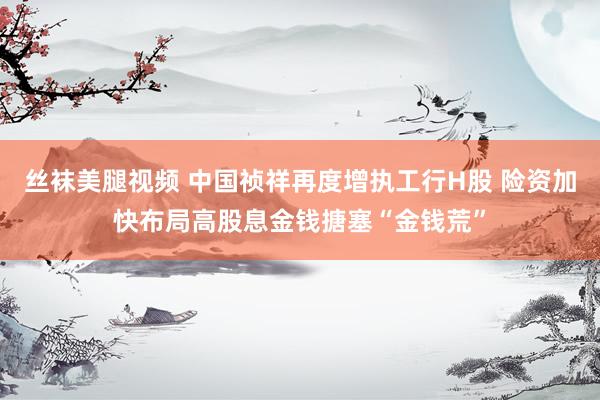 丝袜美腿视频 中国祯祥再度增执工行H股 险资加快布局高股息金钱搪塞“金钱荒”