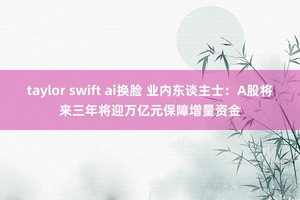 taylor swift ai换脸 业内东谈主士：A股将来三年将迎万亿元保障增量资金