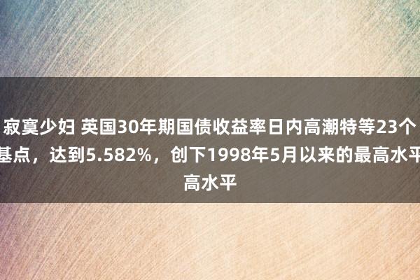寂寞少妇 英国30年期国债收益率日内高潮特等23个基点，达到5.582%，创下1998年5月以来的最高水平