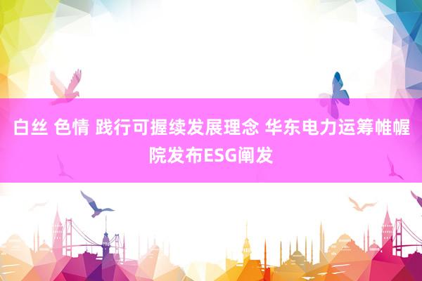 白丝 色情 践行可握续发展理念 华东电力运筹帷幄院发布ESG阐发