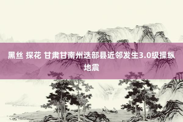黑丝 探花 甘肃甘南州迭部县近邻发生3.0级操纵地震