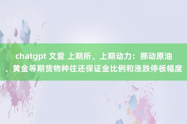 chatgpt 文爱 上期所、上期动力：挪动原油、黄金等期货物种往还保证金比例和涨跌停板幅度
