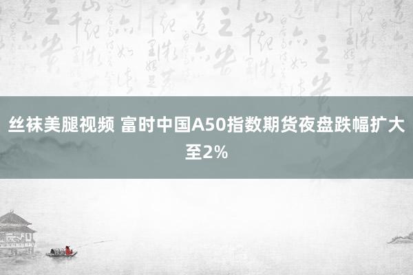 丝袜美腿视频 富时中国A50指数期货夜盘跌幅扩大至2%