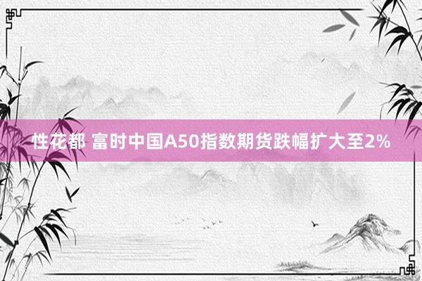 性花都 富时中国A50指数期货跌幅扩大至2%