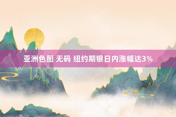 亚洲色图 无码 纽约期银日内涨幅达3%